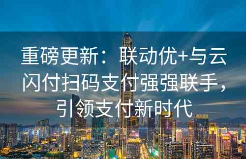 重磅更新：联动优+与云闪付扫码支付强强联手，引领支付新时代