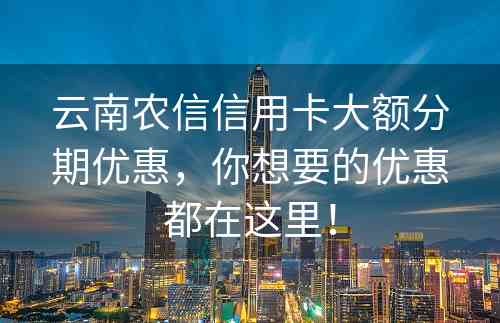 云南农信信用卡大额分期优惠，你想要的优惠都在这里！