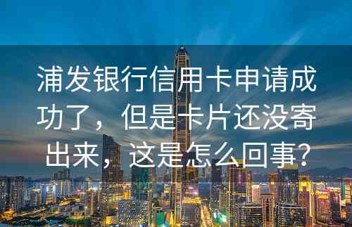 浦发银行信用卡申请成功了，但是卡片还没寄出来，这是怎么回事？