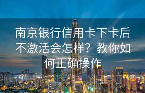 南京银行信用卡下卡后不激活会怎样？教你如何正确操作