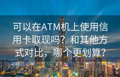 可以在ATM机上使用信用卡取现吗？和其他方式对比，哪个更划算？