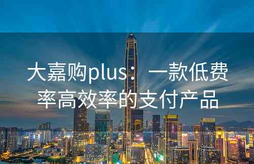 大嘉购plus：一款低费率高效率的支付产品