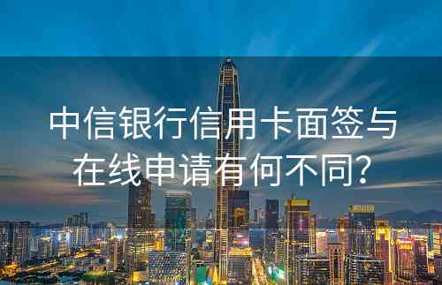 中信银行信用卡面签与在线申请有何不同？