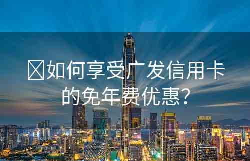​如何享受广发信用卡的免年费优惠？