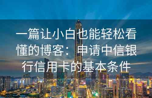 一篇让小白也能轻松看懂的博客：申请中信银行信用卡的基本条件