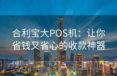 合利宝大POS机：让你省钱又省心的收款神器