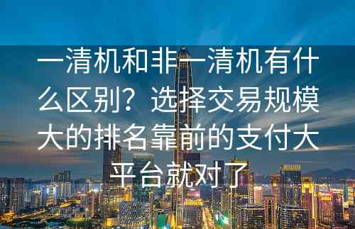 一清机和非一清机有什么区别？选择交易规模大的排名靠前的支付大平台就对了