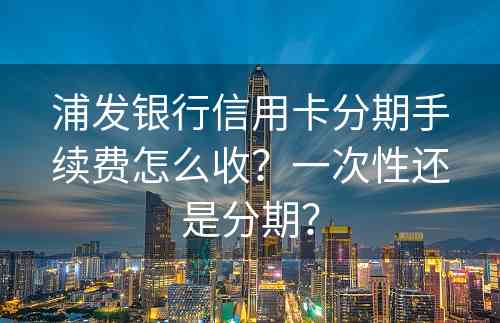 浦发银行信用卡分期手续费怎么收？一次性还是分期？