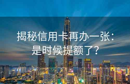 揭秘信用卡再办一张：是时候提额了？