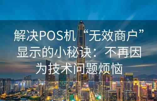 解决POS机“无效商户”显示的小秘诀：不再因为技术问题烦恼