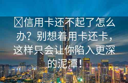 ​信用卡还不起了怎么办？别想着用卡还卡，这样只会让你陷入更深的泥潭！