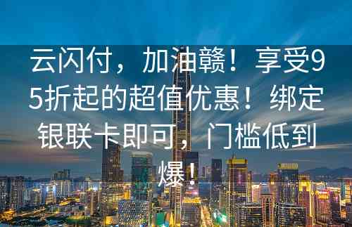 云闪付，加油赣！享受95折起的超值优惠！绑定银联卡即可，门槛低到爆！