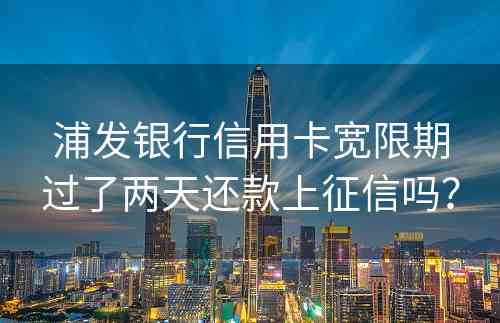 浦发银行信用卡宽限期过了两天还款上征信吗？
