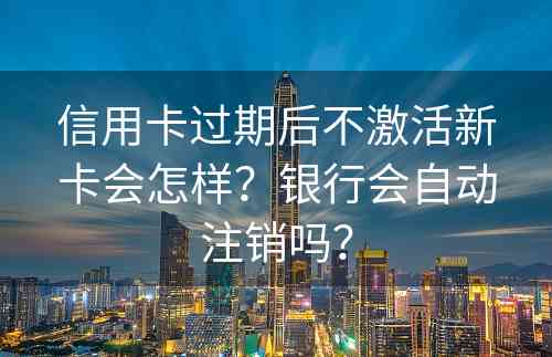 信用卡过期后不激活新卡会怎样？银行会自动注销吗？