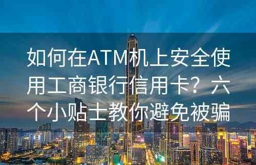 如何在ATM机上安全使用工商银行信用卡？六个小贴士教你避免被骗