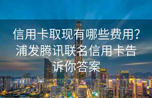 信用卡取现有哪些费用？浦发腾讯联名信用卡告诉你答案