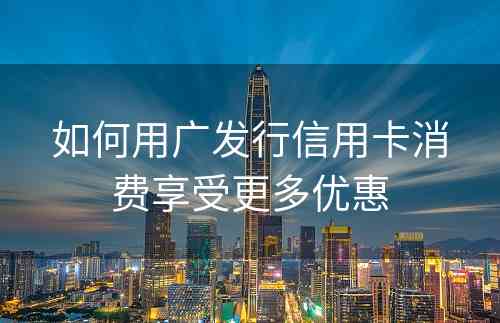 如何用广发行信用卡消费享受更多优惠