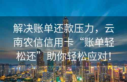 解决账单还款压力，云南农信信用卡“账单轻松还”助你轻松应对！