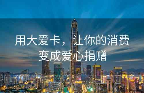 用大爱卡，让你的消费变成爱心捐赠