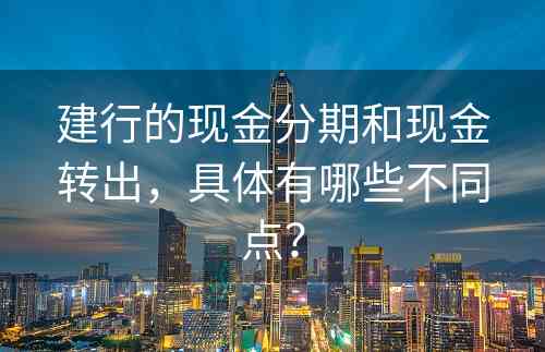 建行的现金分期和现金转出，具体有哪些不同点？