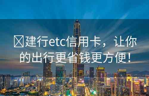 ​建行etc信用卡，让你的出行更省钱更方便！