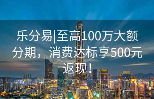 乐分易|至高100万大额分期，消费达标享500元返现！