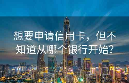 想要申请信用卡，但不知道从哪个银行开始？