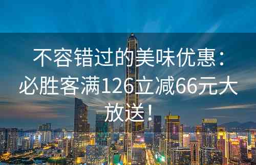 不容错过的美味优惠：必胜客满126立减66元大放送！