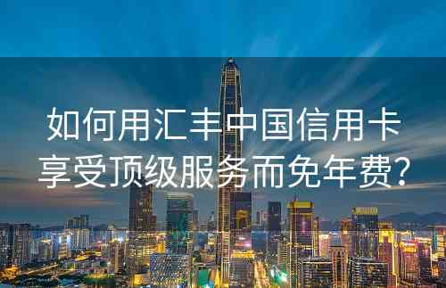 如何用汇丰中国信用卡享受顶级服务而免年费？