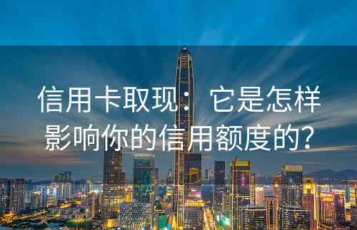 信用卡取现：它是怎样影响你的信用额度的？