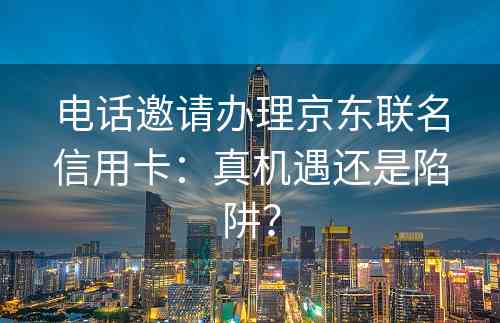 电话邀请办理京东联名信用卡：真机遇还是陷阱？