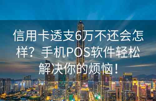 信用卡透支6万不还会怎样？手机POS软件轻松解决你的烦恼！