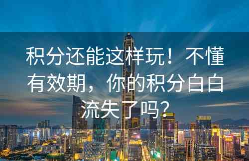 积分还能这样玩！不懂有效期，你的积分白白流失了吗？