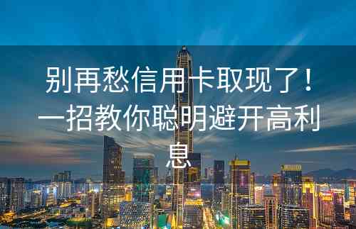 别再愁信用卡取现了！一招教你聪明避开高利息