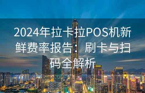 2024年拉卡拉POS机新鲜费率报告：刷卡与扫码全解析