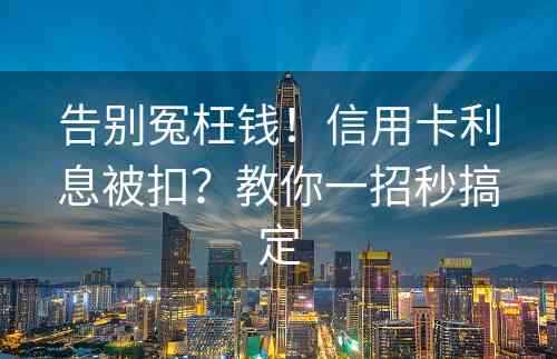 告别冤枉钱！信用卡利息被扣？教你一招秒搞定