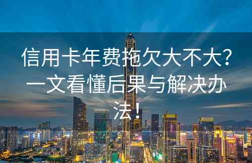 信用卡年费拖欠大不大？一文看懂后果与解决办法！