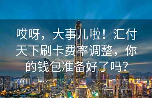 哎呀，大事儿啦！汇付天下刷卡费率调整，你的钱包准备好了吗？