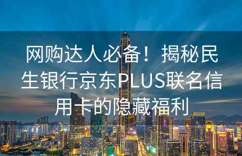 网购达人必备！揭秘民生银行京东PLUS联名信用卡的隐藏福利