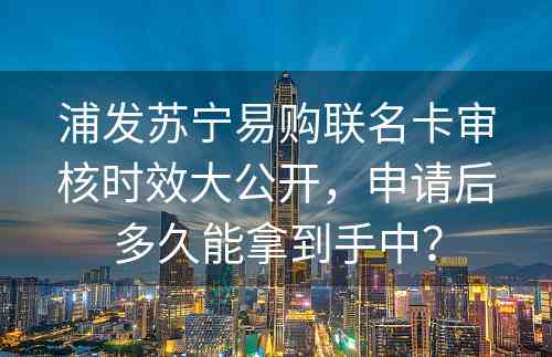 浦发苏宁易购联名卡审核时效大公开，申请后多久能拿到手中？