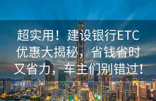 超实用！建设银行ETC优惠大揭秘，省钱省时又省力，车主们别错过！