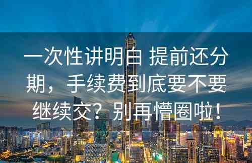 一次性讲明白 提前还分期，手续费到底要不要继续交？别再懵圈啦！