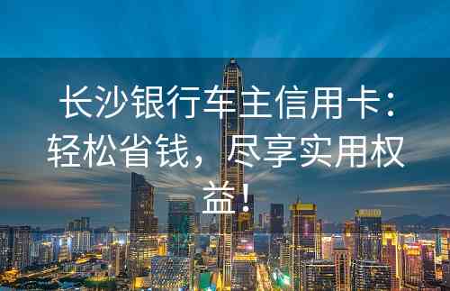 长沙银行车主信用卡：轻松省钱，尽享实用权益！