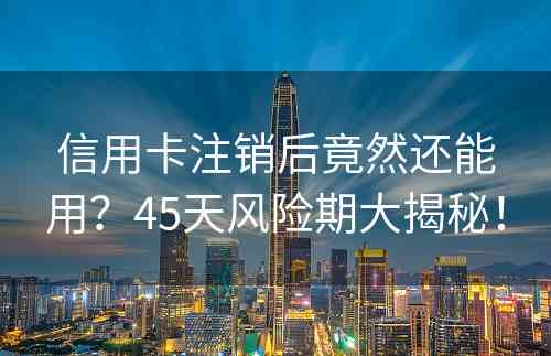 信用卡注销后竟然还能用？45天风险期大揭秘！