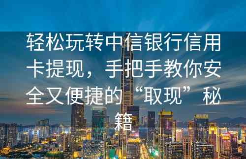 轻松玩转中信银行信用卡提现，手把手教你安全又便捷的“取现”秘籍