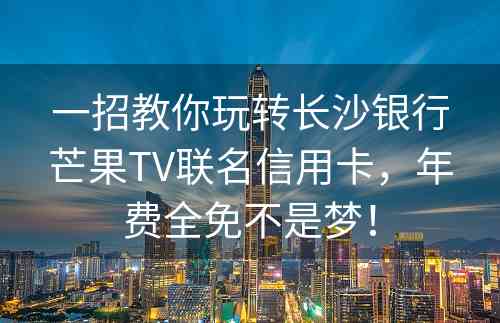 一招教你玩转长沙银行芒果TV联名信用卡，年费全免不是梦！