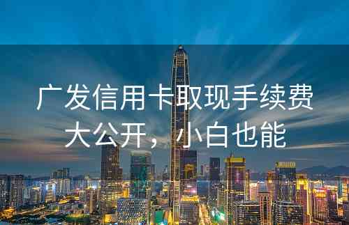广发信用卡取现手续费大公开，小白也能
