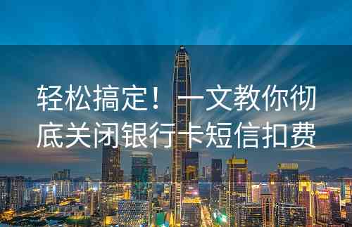 轻松搞定！一文教你彻底关闭银行卡短信扣费