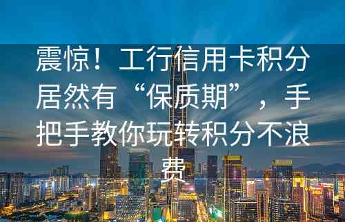 震惊！工行信用卡积分居然有“保质期”，手把手教你玩转积分不浪费