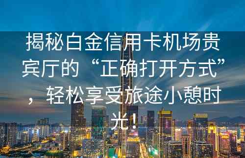 揭秘白金信用卡机场贵宾厅的“正确打开方式”，轻松享受旅途小憩时光！